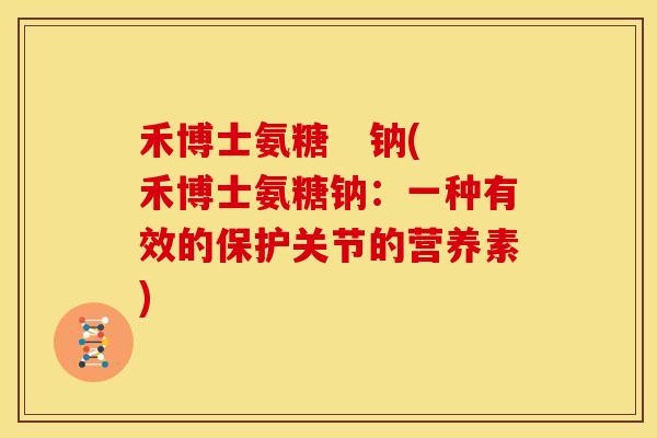禾博士氨糖 钠(禾博士氨糖钠:一种有效的保护关节的营养素) 禾博士氨糖 钠(禾博士氨糖钠:一种有效的保护关节的营养素)