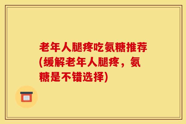 老年人腿疼吃氨糖推荐(缓解老年人腿疼，氨糖是不错选择)