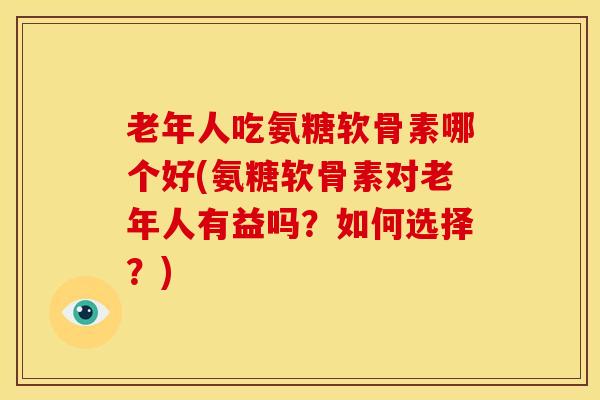 老年人吃氨糖软骨素哪个好(氨糖软骨素对老年人有益吗？如何选择？)