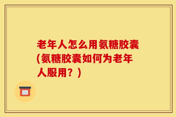 老年人怎么用氨糖胶囊(氨糖胶囊如何为老年人服用?) 老年人怎么用氨糖胶囊(氨糖胶囊如何为老年人服用?)