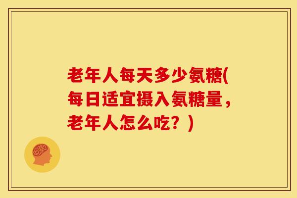 老年人每天多少氨糖(每日适宜摄入氨糖量,老年人怎么吃?) 老年人每天多少氨糖(每日适宜摄入氨糖量,老年人怎么吃?)