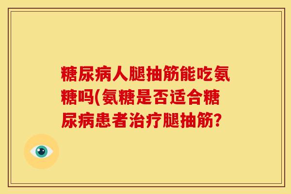 人腿抽筋能吃氨糖吗(氨糖是否适合患者腿抽筋? 人腿抽筋能吃氨糖吗(氨糖是否适合患者腿抽筋?