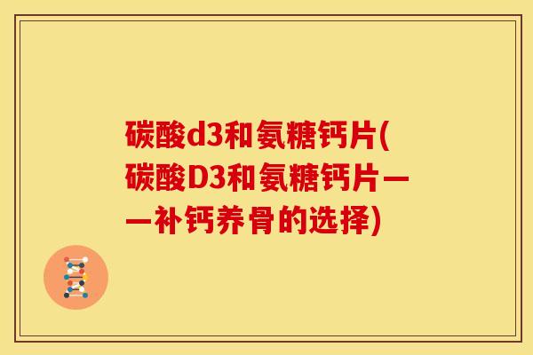 碳酸d3和氨糖钙片(碳酸D3和氨糖钙片——补钙养骨的选择)