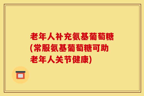 老年人补充氨基葡萄糖(常服氨基葡萄糖可助老年人关节健康) 老年人补充氨基葡萄糖(常服氨基葡萄糖可助老年人关节健康)
