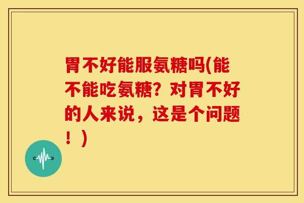 胃不好能服氨糖吗(能不能吃氨糖?对胃不好的人来说,这是个问题!) 胃不好能服氨糖吗(能不能吃氨糖?对胃不好的人来说,这是个问题!)