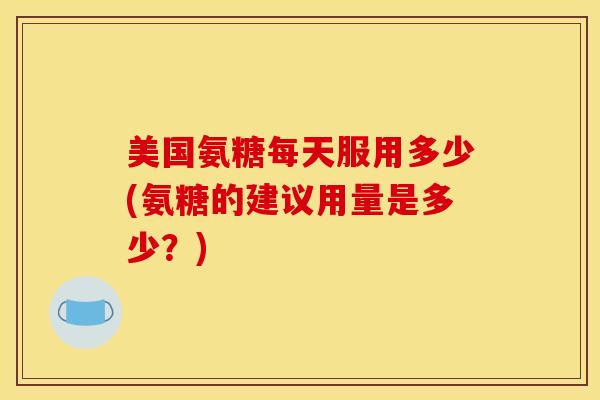 美国氨糖每天服用多少(氨糖的建议用量是多少?) 美国氨糖每天服用多少(氨糖的建议用量是多少?)