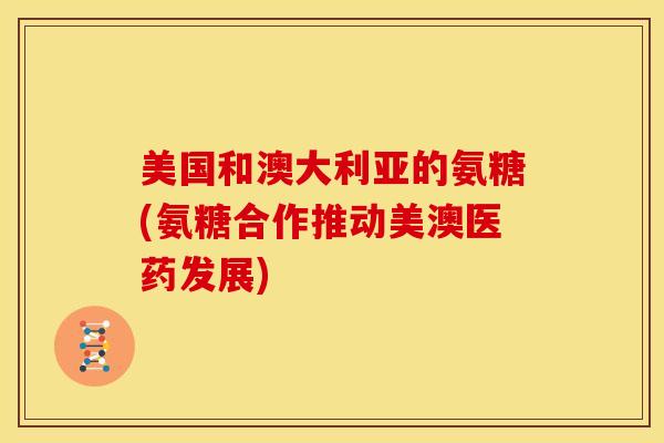美国和澳大利亚的氨糖(氨糖合作推动美澳医药发展) 美国和澳大利亚的氨糖(氨糖合作推动美澳医药发展)