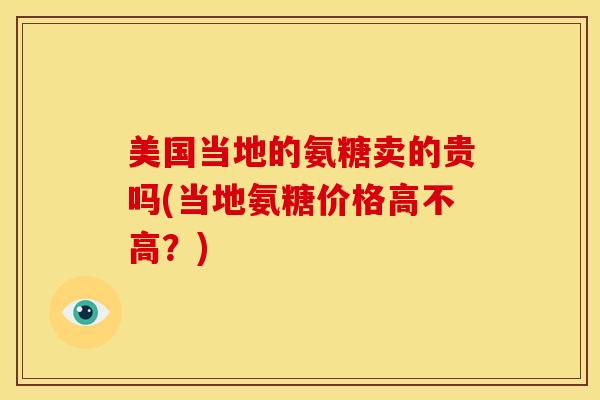 美国当地的氨糖卖的贵吗(当地氨糖价格高不高？)