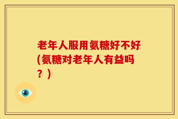 老年人服用氨糖好不好(氨糖对老年人有益吗？)
