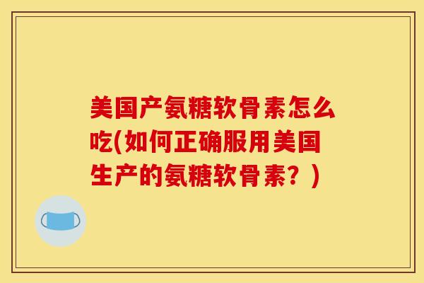 美国产氨糖软骨素怎么吃(如何正确服用美国生产的氨糖软骨素？)