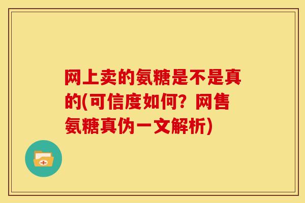 网上卖的氨糖是不是真的(可信度如何?网售氨糖真伪一文解析) 网上卖的氨糖是不是真的(可信度如何?网售氨糖真伪一文解析)
