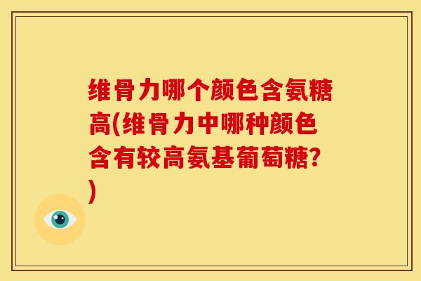 维骨力哪个颜色含氨糖高(维骨力中哪种颜色含有较高氨基葡萄糖？)