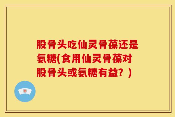 股骨头吃仙灵骨葆还是氨糖(食用仙灵骨葆对股骨头或氨糖有益?) 股骨头吃仙灵骨葆还是氨糖(食用仙灵骨葆对股骨头或氨糖有益?)