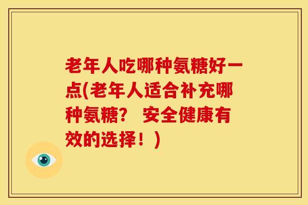 老年人吃哪种氨糖好一点(老年人适合补充哪种氨糖? 安全健康有效的选择!) 老年人吃哪种氨糖好一点(老年人适合补充哪种氨糖? 安全健康有效的选择!)