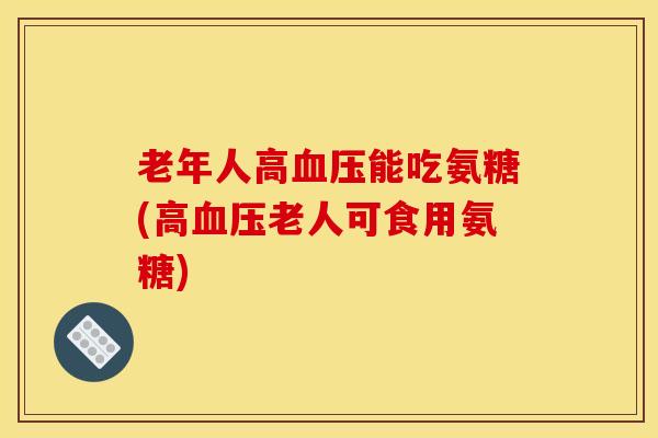 老年人高能吃氨糖(高老人可食用氨糖) 老年人高能吃氨糖(高老人可食用氨糖)