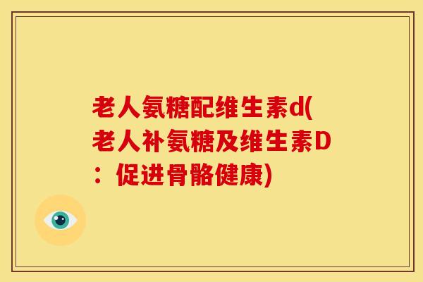 老人氨糖配维生素d(老人补氨糖及维生素D:促进骨骼健康) 老人氨糖配维生素d(老人补氨糖及维生素D:促进骨骼健康)