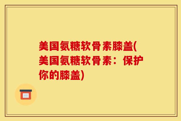 美国氨糖软骨素膝盖(美国氨糖软骨素:保护你的膝盖) 美国氨糖软骨素膝盖(美国氨糖软骨素:保护你的膝盖)
