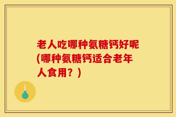 老人吃哪种氨糖钙好呢(哪种氨糖钙适合老年人食用?) 老人吃哪种氨糖钙好呢(哪种氨糖钙适合老年人食用?)