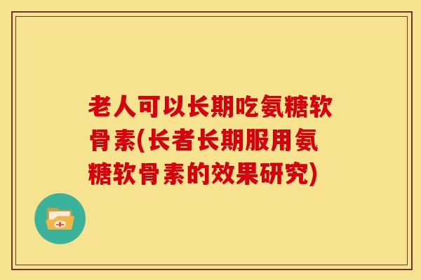 老人可以长期吃氨糖软骨素(长者长期服用氨糖软骨素的效果研究)