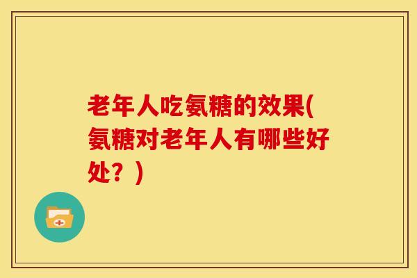 老年人吃氨糖的效果(氨糖对老年人有哪些好处？)