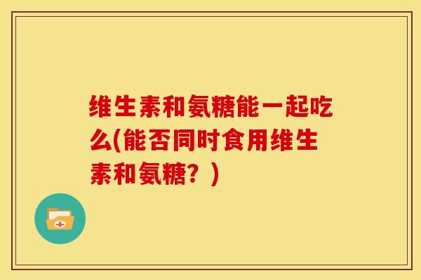 维生素和氨糖能一起吃么(能否同时食用维生素和氨糖?) 维生素和氨糖能一起吃么(能否同时食用维生素和氨糖?)