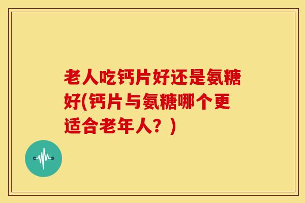 老人吃钙片好还是氨糖好(钙片与氨糖哪个更适合老年人?) 老人吃钙片好还是氨糖好(钙片与氨糖哪个更适合老年人?)