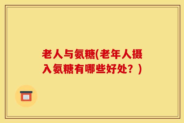 老人与氨糖(老年人摄入氨糖有哪些好处?) 老人与氨糖(老年人摄入氨糖有哪些好处?)