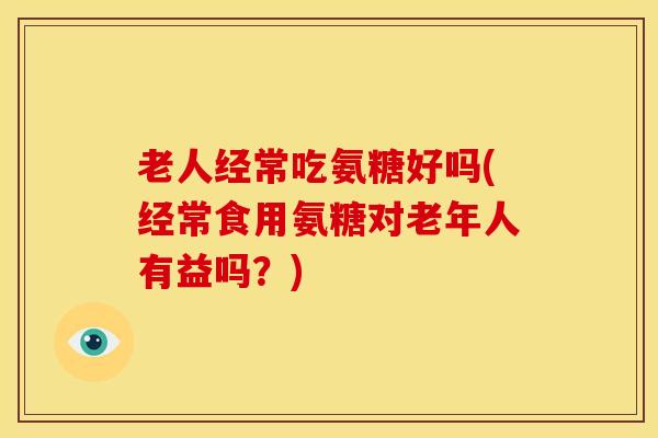 老人经常吃氨糖好吗(经常食用氨糖对老年人有益吗?) 老人经常吃氨糖好吗(经常食用氨糖对老年人有益吗?)