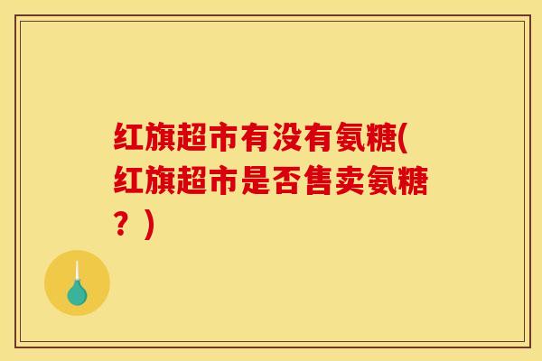 红旗超市有没有氨糖(红旗超市是否售卖氨糖?) 红旗超市有没有氨糖(红旗超市是否售卖氨糖?)