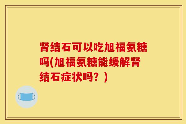 结石可以吃旭福氨糖吗(旭福氨糖能缓解结石症状吗？)
