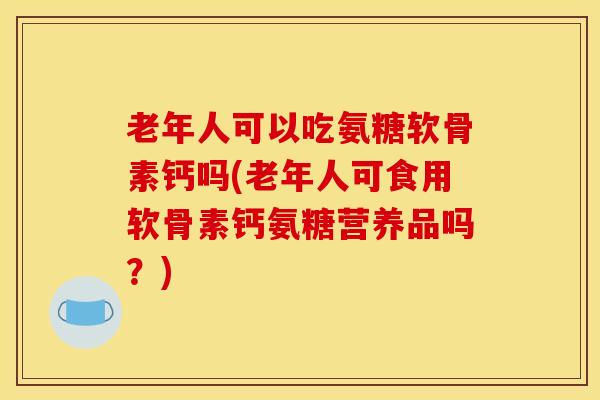 老年人可以吃氨糖软骨素钙吗(老年人可食用软骨素钙氨糖营养品吗？)