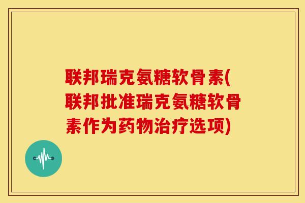 联邦瑞克氨糖软骨素(联邦批准瑞克氨糖软骨素作为选项) 联邦瑞克氨糖软骨素(联邦批准瑞克氨糖软骨素作为选项)