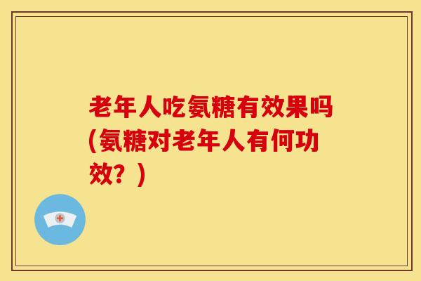 老年人吃氨糖有效果吗(氨糖对老年人有何功效?) 老年人吃氨糖有效果吗(氨糖对老年人有何功效?)
