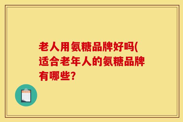 老人用氨糖品牌好吗(适合老年人的氨糖品牌有哪些？