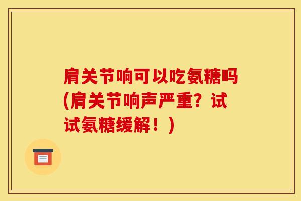 肩关节响可以吃氨糖吗(肩关节响声严重?试试氨糖缓解!) 肩关节响可以吃氨糖吗(肩关节响声严重?试试氨糖缓解!)