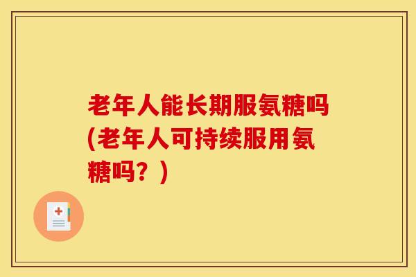 老年人能长期服氨糖吗(老年人可持续服用氨糖吗？)