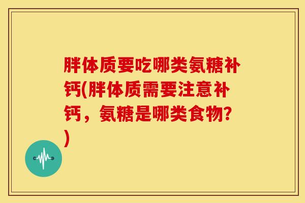 胖体质要吃哪类氨糖补钙(胖体质需要注意补钙,氨糖是哪类食物?) 胖体质要吃哪类氨糖补钙(胖体质需要注意补钙,氨糖是哪类食物?)