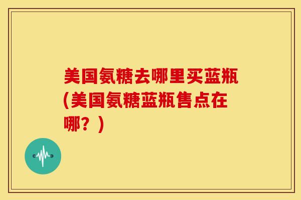 美国氨糖去哪里买蓝瓶(美国氨糖蓝瓶售点在哪?) 美国氨糖去哪里买蓝瓶(美国氨糖蓝瓶售点在哪?)
