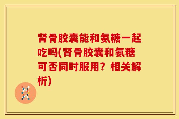 骨胶囊能和氨糖一起吃吗(骨胶囊和氨糖可否同时服用？相关解析)