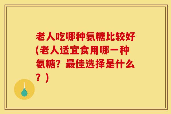老人吃哪种氨糖比较好(老人适宜食用哪一种氨糖？佳选择是什么？)