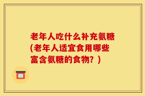 老年人吃什么补充氨糖(老年人适宜食用哪些富含氨糖的食物?) 老年人吃什么补充氨糖(老年人适宜食用哪些富含氨糖的食物?)