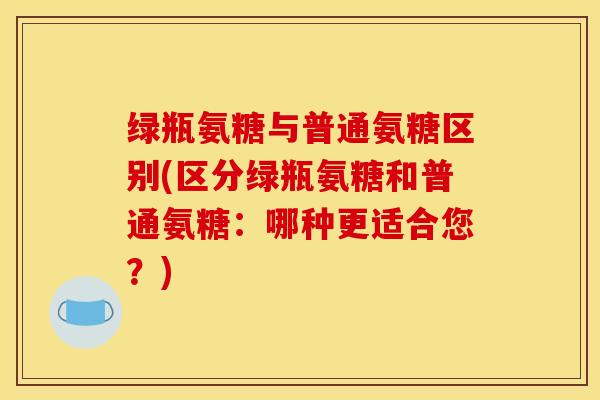 绿瓶氨糖与普通氨糖区别(区分绿瓶氨糖和普通氨糖:哪种更适合您?) 绿瓶氨糖与普通氨糖区别(区分绿瓶氨糖和普通氨糖:哪种更适合您?)