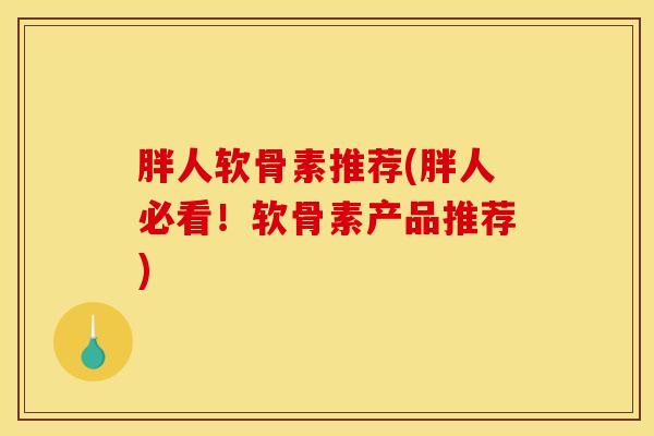 胖人软骨素推荐(胖人必看！软骨素产品推荐)