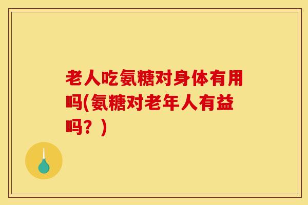 老人吃氨糖对身体有用吗(氨糖对老年人有益吗？)
