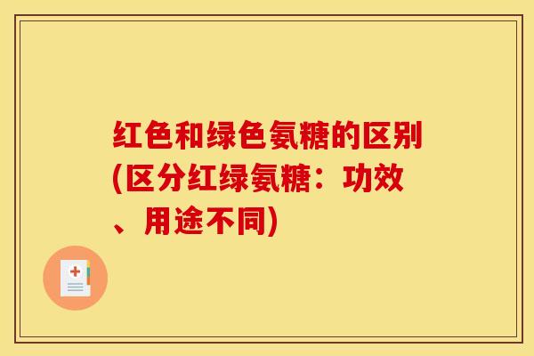红色和绿色氨糖的区别(区分红绿氨糖:功效、用途不同) 红色和绿色氨糖的区别(区分红绿氨糖:功效、用途不同)