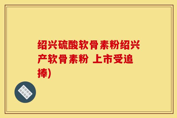 绍兴硫酸软骨素粉绍兴产软骨素粉 上市受追捧)
