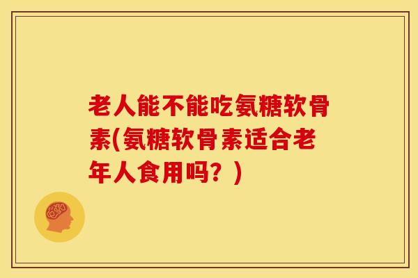 老人能不能吃氨糖软骨素(氨糖软骨素适合老年人食用吗?) 老人能不能吃氨糖软骨素(氨糖软骨素适合老年人食用吗?)