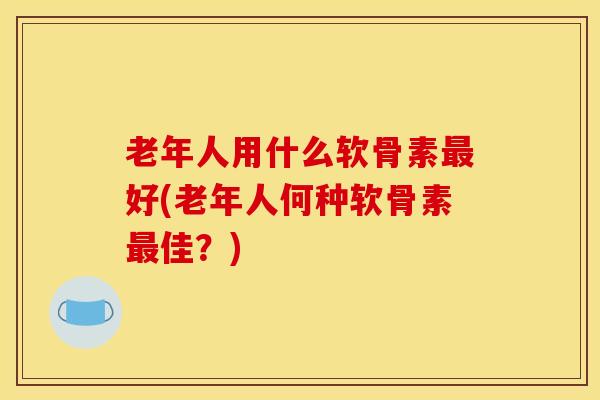 老年人用什么软骨素好(老年人何种软骨素佳?) 老年人用什么软骨素好(老年人何种软骨素佳?)
