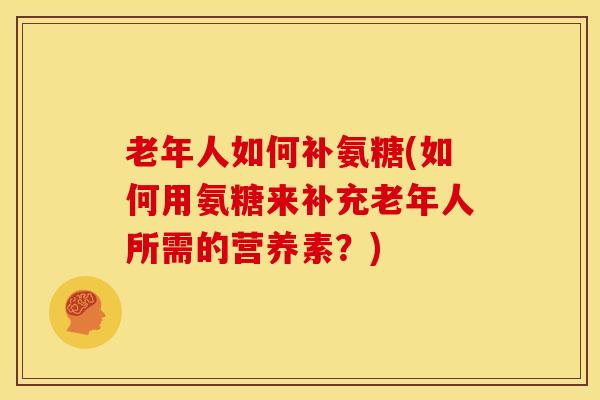 老年人如何补氨糖(如何用氨糖来补充老年人所需的营养素？)