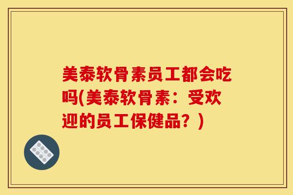 美泰软骨素员工都会吃吗(美泰软骨素:受欢迎的员工保健品?) 美泰软骨素员工都会吃吗(美泰软骨素:受欢迎的员工保健品?)